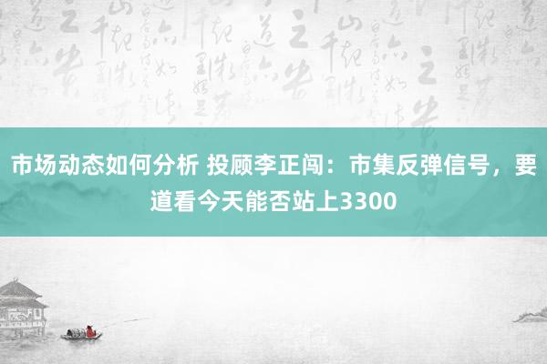 市场动态如何分析 投顾李正闯：市集反弹信号，要道看今天能否站上3300