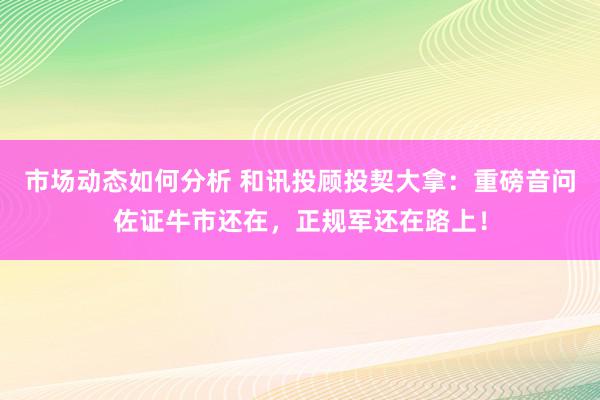 市场动态如何分析 和讯投顾投契大拿：重磅音问佐证牛市还在，正规军还在路上！