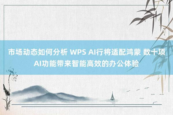 市场动态如何分析 WPS AI行将适配鸿蒙 数十项AI功能带来智能高效的办公体验