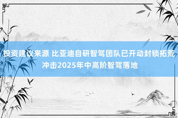 投资建议来源 比亚迪自研智驾团队已开动封锁拓荒 冲击2025年中高阶智驾落地