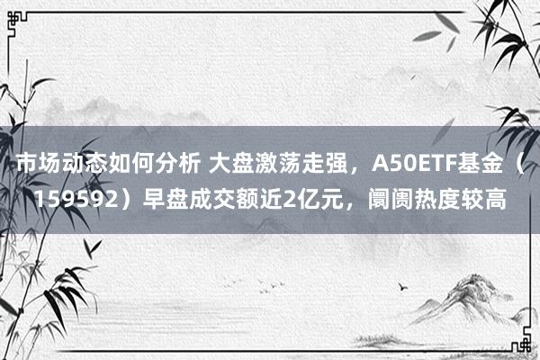 市场动态如何分析 大盘激荡走强，A50ETF基金（159592）早盘成交额近2亿元，阛阓热度较高