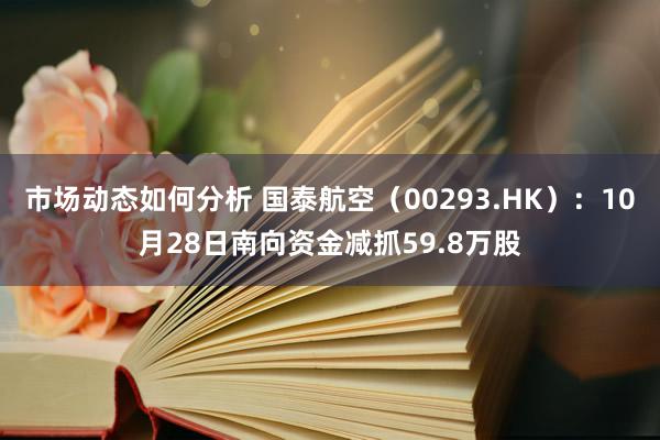 市场动态如何分析 国泰航空（00293.HK）：10月28日南向资金减抓59.8万股