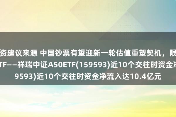 投资建议来源 中国钞票有望迎新一轮估值重塑契机，限制最大的中证A50ETF——祥瑞中证A50ETF(159593)近10个交往时资金净流入达10.4亿元