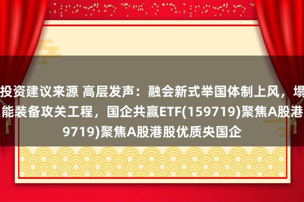 投资建议来源 高层发声：融会新式举国体制上风，塌实激动首要技能装备攻关工程，国企共赢ETF(159719)聚焦A股港股优质央国企