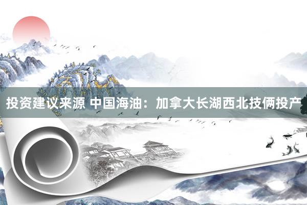 投资建议来源 中国海油：加拿大长湖西北技俩投产