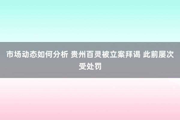 市场动态如何分析 贵州百灵被立案拜谒 此前屡次受处罚