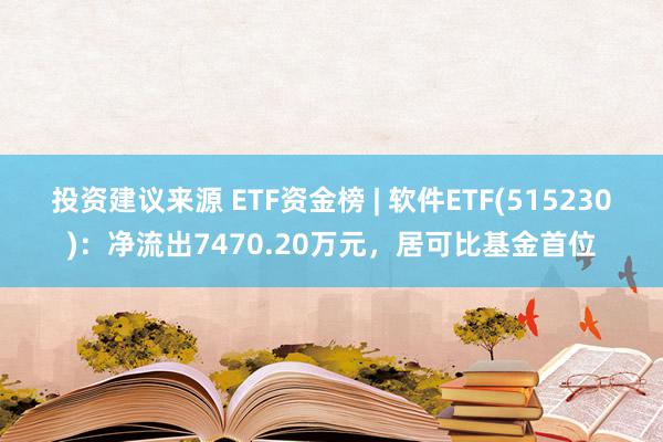 投资建议来源 ETF资金榜 | 软件ETF(515230)：净流出7470.20万元，居可比基金首位