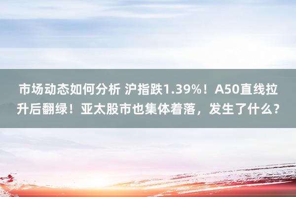 市场动态如何分析 沪指跌1.39%！A50直线拉升后翻绿！亚太股市也集体着落，发生了什么？