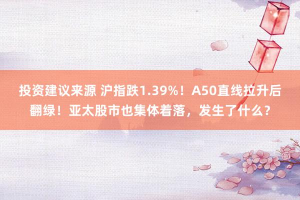 投资建议来源 沪指跌1.39%！A50直线拉升后翻绿！亚太股市也集体着落，发生了什么？