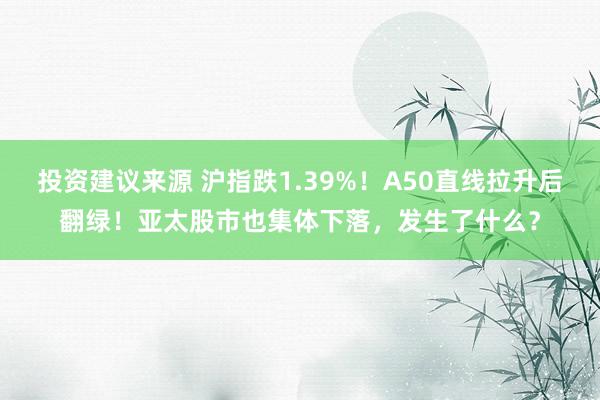 投资建议来源 沪指跌1.39%！A50直线拉升后翻绿！亚太股市也集体下落，发生了什么？