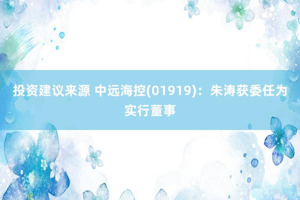 投资建议来源 中远海控(01919)：朱涛获委任为实行董事