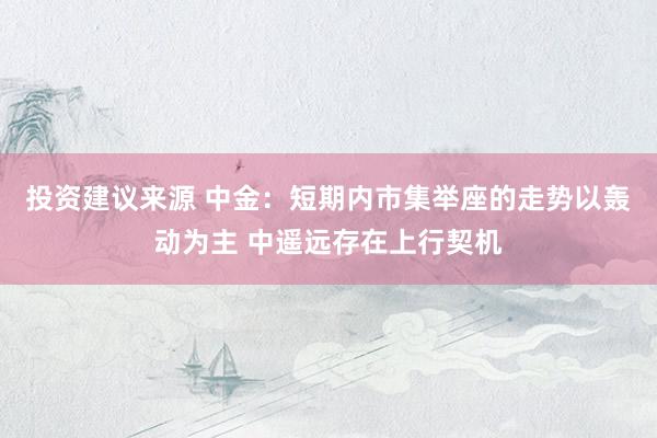 投资建议来源 中金：短期内市集举座的走势以轰动为主 中遥远存在上行契机