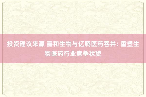 投资建议来源 嘉和生物与亿腾医药吞并: 重塑生物医药行业竞争状貌