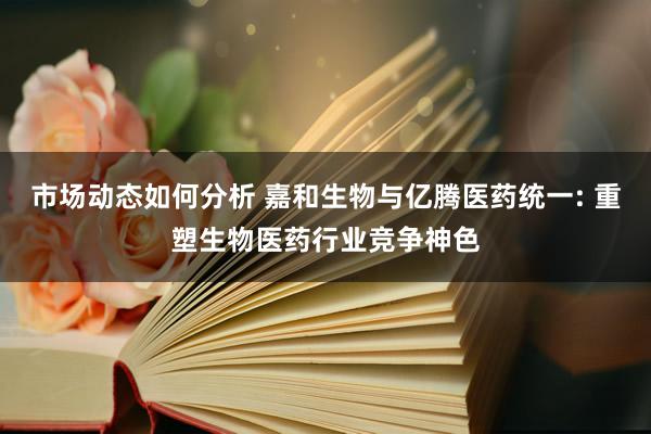 市场动态如何分析 嘉和生物与亿腾医药统一: 重塑生物医药行业竞争神色