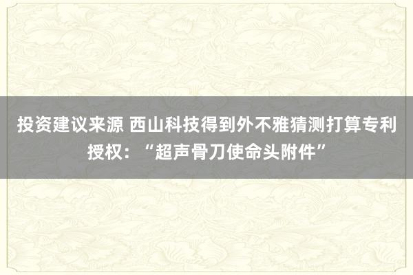 投资建议来源 西山科技得到外不雅猜测打算专利授权：“超声骨刀使命头附件”