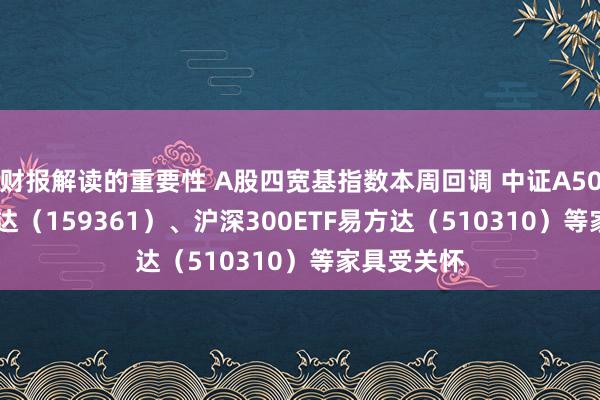 财报解读的重要性 A股四宽基指数本周回调 中证A500ETF易方达（159361）、沪深300ETF易方达（510310）等家具受关怀