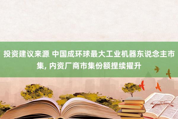 投资建议来源 中国成环球最大工业机器东说念主市集, 内资厂商市集份额捏续擢升