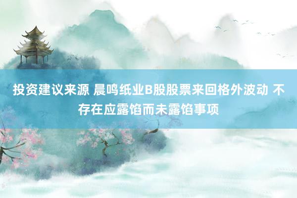 投资建议来源 晨鸣纸业B股股票来回格外波动 不存在应露馅而未露馅事项