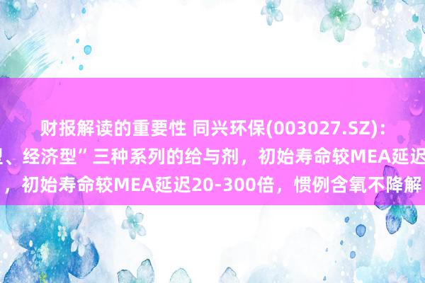 财报解读的重要性 同兴环保(003027.SZ)：不错提供“高性能、平衡型、经济型”三种系列的给与剂，初始寿命较MEA延迟20-300倍，惯例含氧不降解