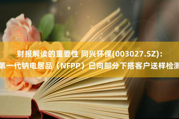 财报解读的重要性 同兴环保(003027.SZ)：第一代钠电居品（NFPP）已向部分下搭客户送样检测