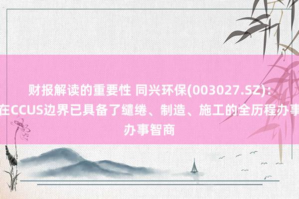 财报解读的重要性 同兴环保(003027.SZ)：当今在CCUS边界已具备了缱绻、制造、施工的全历程办事智商