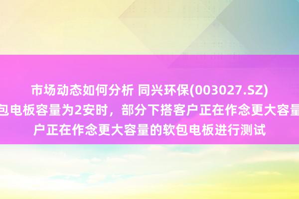 市场动态如何分析 同兴环保(003027.SZ)：公司通过测试的软包电板容量为2安时，部分下搭客户正在作念更大容量的软包电板进行测试