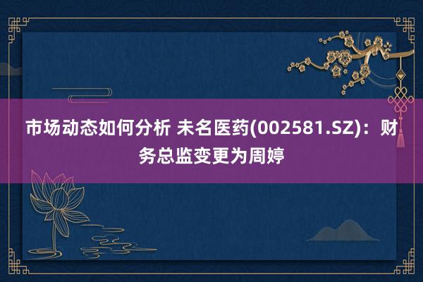 市场动态如何分析 未名医药(002581.SZ)：财务总监变更为周婷