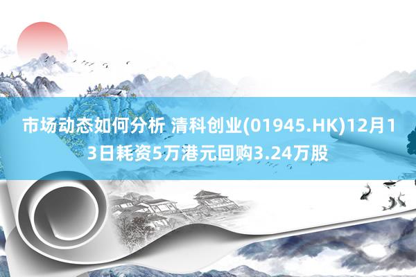 市场动态如何分析 清科创业(01945.HK)12月13日耗资5万港元回购3.24万股