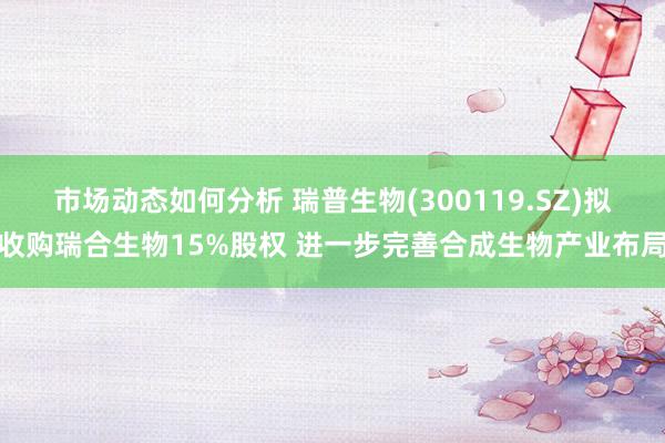 市场动态如何分析 瑞普生物(300119.SZ)拟收购瑞合生物15%股权 进一步完善合成生物产业布局