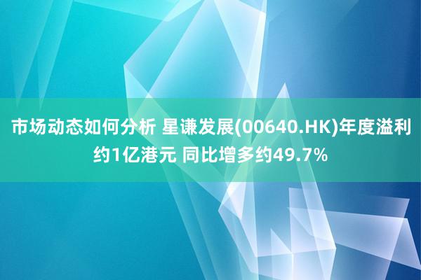 市场动态如何分析 星谦发展(00640.HK)年度溢利约1亿港元 同比增多约49.7%