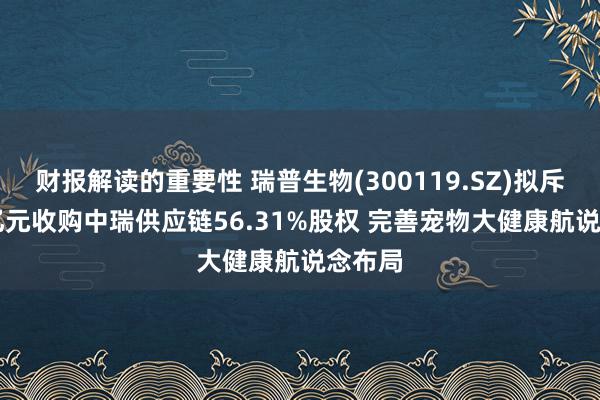 财报解读的重要性 瑞普生物(300119.SZ)拟斥1.04亿元收购中瑞供应链56.31%股权 完善宠物大健康航说念布局