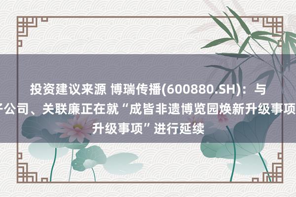 投资建议来源 博瑞传播(600880.SH)：与相干控股子公司、关联廉正在就“成皆非遗博览园焕新升级事项”进行延续