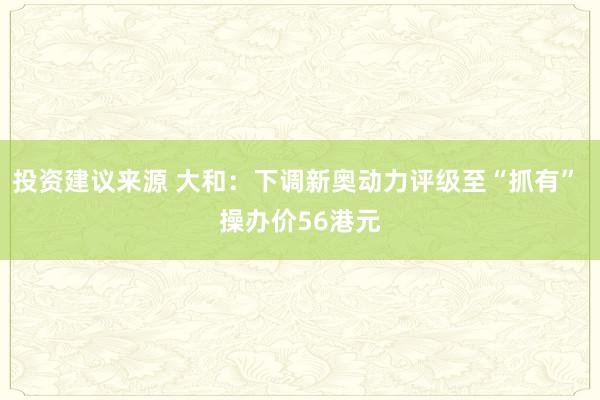 投资建议来源 大和：下调新奥动力评级至“抓有” 操办价56港元