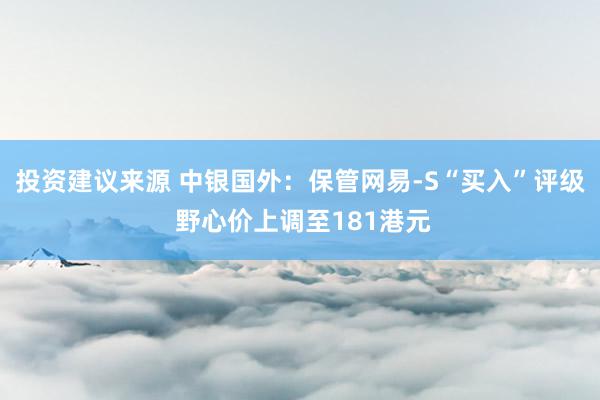 投资建议来源 中银国外：保管网易-S“买入”评级 野心价上调至181港元