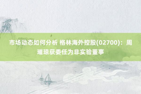 市场动态如何分析 格林海外控股(02700)：周璀琼获委任为非实验董事