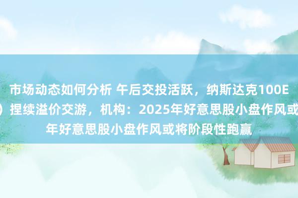 市场动态如何分析 午后交投活跃，纳斯达克100ETF（159659）捏续溢价交游，机构：2025年好意思股小盘作风或将阶段性跑赢