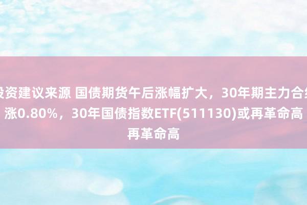 投资建议来源 国债期货午后涨幅扩大，30年期主力合约涨0.80%，30年国债指数ETF(511130)或再革命高