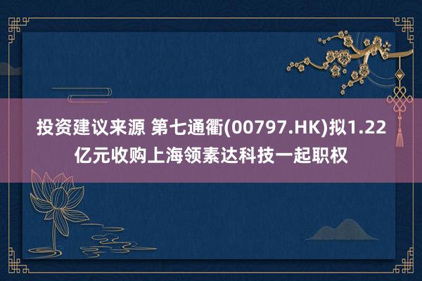 投资建议来源 第七通衢(00797.HK)拟1.22亿元收购上海领素达科技一起职权