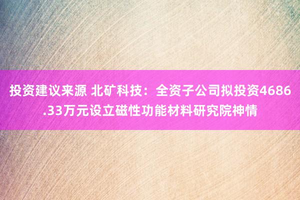 投资建议来源 北矿科技：全资子公司拟投资4686.33万元设立磁性功能材料研究院神情