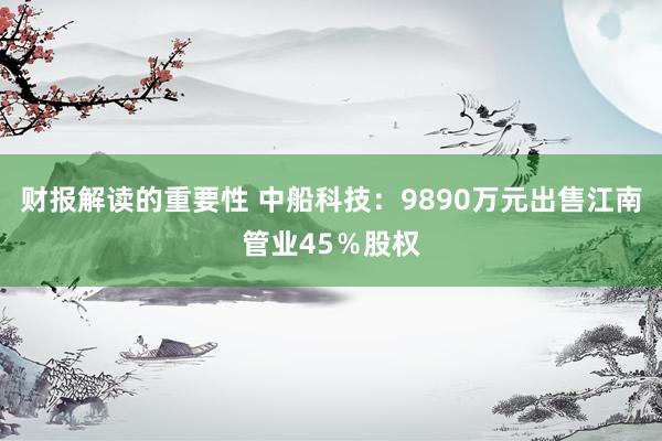 财报解读的重要性 中船科技：9890万元出售江南管业45％股权