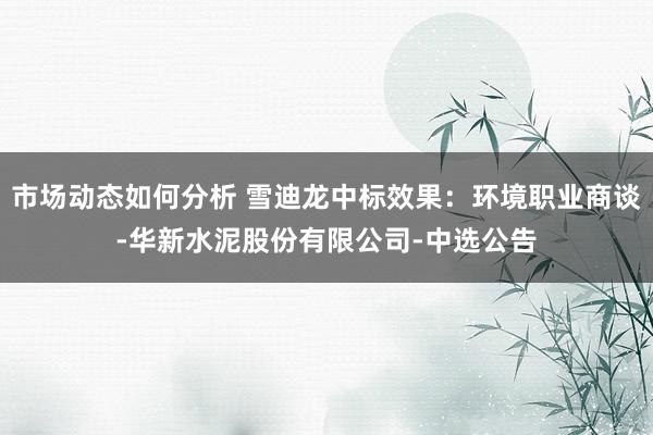 市场动态如何分析 雪迪龙中标效果：环境职业商谈-华新水泥股份有限公司-中选公告