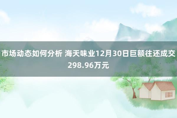 市场动态如何分析 海天味业12月30日巨额往还成交298.96万元