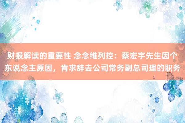 财报解读的重要性 念念维列控：蔡宏宇先生因个东说念主原因，肯求辞去公司常务副总司理的职务