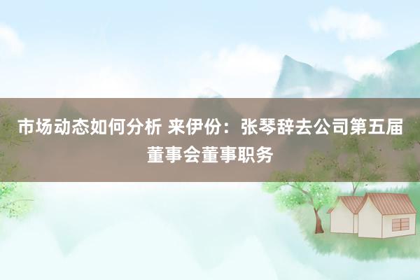 市场动态如何分析 来伊份：张琴辞去公司第五届董事会董事职务