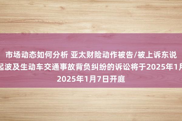 市场动态如何分析 亚太财险动作被告/被上诉东说念主的1起波及生动车交通事故背负纠纷的诉讼将于2025年1月7日开庭