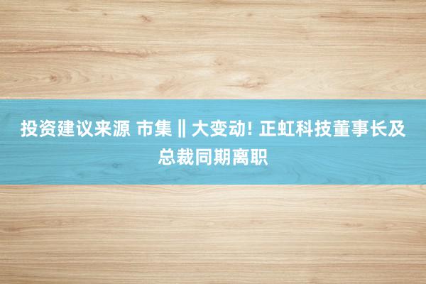 投资建议来源 市集‖大变动! 正虹科技董事长及总裁同期离职