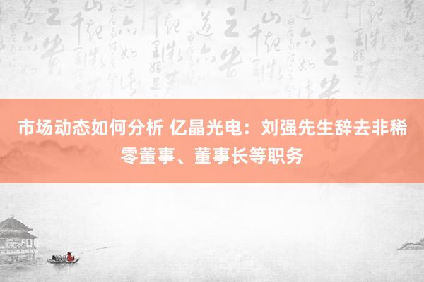 市场动态如何分析 亿晶光电：刘强先生辞去非稀零董事、董事长等职务