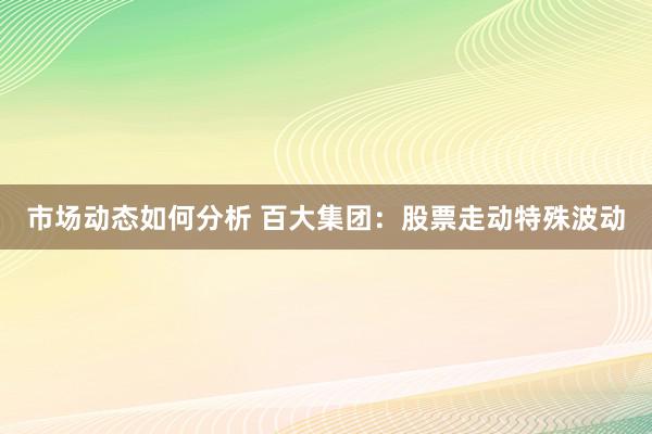 市场动态如何分析 百大集团：股票走动特殊波动