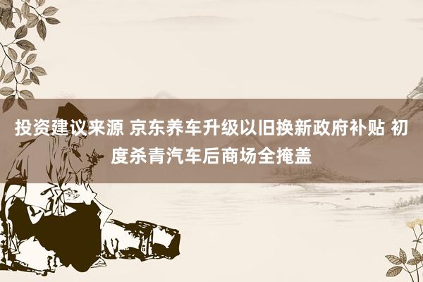 投资建议来源 京东养车升级以旧换新政府补贴 初度杀青汽车后商场全掩盖