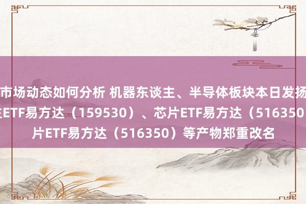 市场动态如何分析 机器东谈主、半导体板块本日发扬亮眼，机器东谈主ETF易方达（159530）、芯片ETF易方达（516350）等产物郑重改名